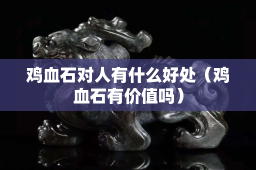 雞血石對人有什么好處（雞血石有價值嗎）