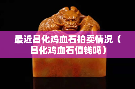 最近昌化雞血石拍賣情況（昌化雞血石值錢嗎）