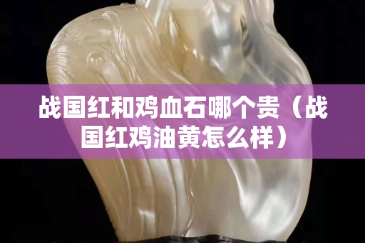 戰國紅和雞血石哪個貴（戰國紅雞油黃怎么樣）