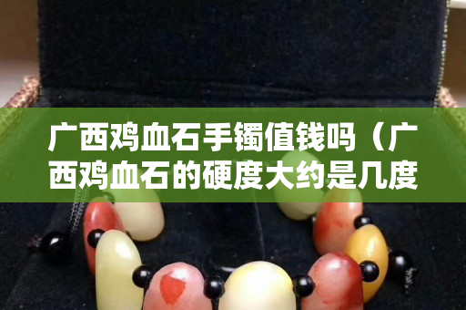 廣西雞血石手鐲值錢嗎（廣西雞血石的硬度大約是幾度）