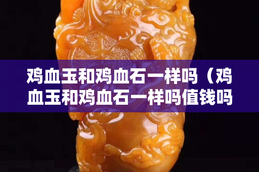 雞血玉和雞血石一樣嗎（雞血玉和雞血石一樣嗎值錢嗎）