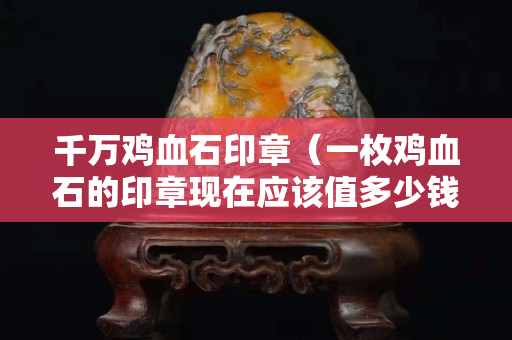 千萬雞血石印章（一枚雞血石的印章現(xiàn)在應(yīng)該值多少錢）