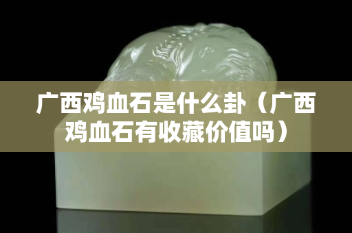廣西雞血石是什么卦（廣西雞血石有收藏價值嗎）