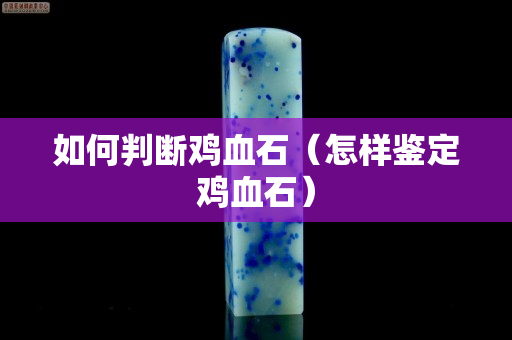 如何判斷雞血石（怎樣鑒定雞血石）