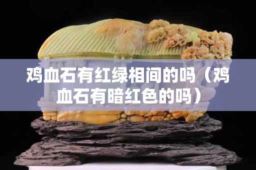 雞血石有紅綠相間的嗎（雞血石有暗紅色的嗎）
