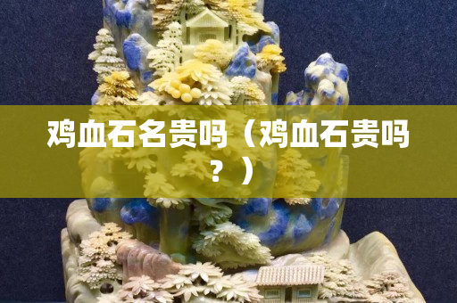 雞血石名貴嗎（雞血石貴嗎？）