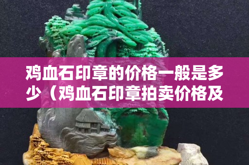 雞血石印章的價格一般是多少（雞血石印章拍賣價格及圖片及價格）