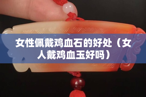 女性佩戴雞血石的好處（女人戴雞血玉好嗎）