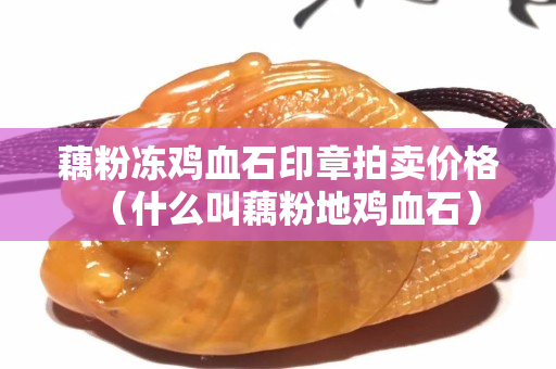 藕粉凍雞血石印章拍賣價格（什么叫藕粉地雞血石）
