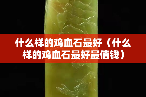 什么樣的雞血石最好（什么樣的雞血石最好最值錢）