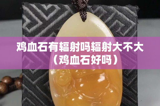 雞血石有輻射嗎輻射大不大（雞血石好嗎）