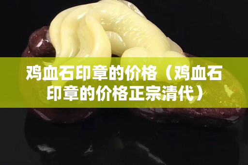 雞血石印章的價格（雞血石印章的價格正宗清代）