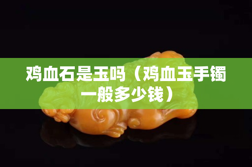 雞血石是玉嗎（雞血玉手鐲一般多少錢）