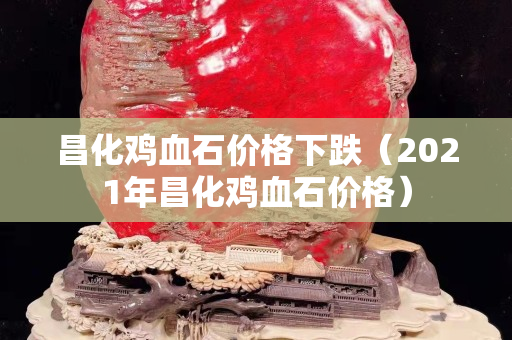 昌化雞血石價(jià)格下跌（2021年昌化雞血石價(jià)格）