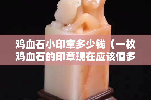 雞血石小印章多少錢（一枚雞血石的印章現在應該值多少錢）
