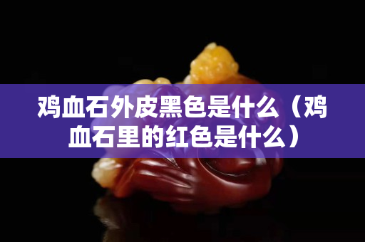 雞血石外皮黑色是什么（雞血石里的紅色是什么）