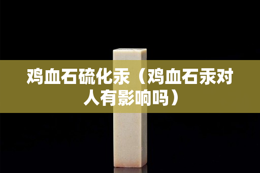 雞血石硫化汞（雞血石汞對人有影響嗎）