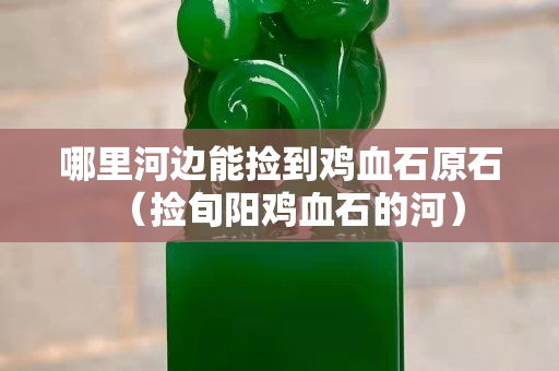 哪里河邊能撿到雞血石原石（撿旬陽雞血石的河）