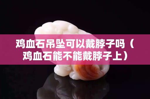 雞血石吊墜可以戴脖子嗎（雞血石能不能戴脖子上）