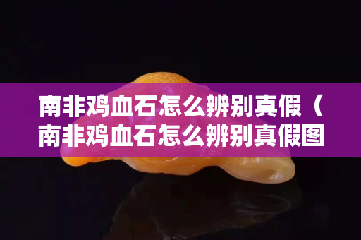 南非雞血石怎么辨別真假（南非雞血石怎么辨別真假圖片）
