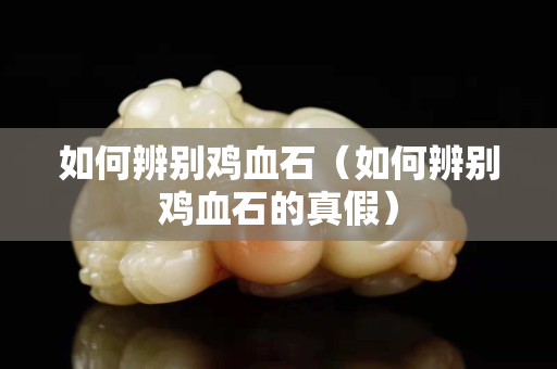 如何辨別雞血石（如何辨別雞血石的真假）