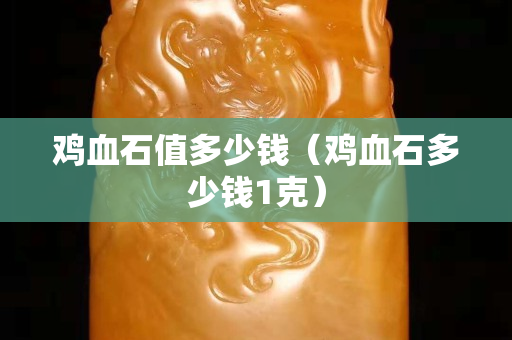 雞血石值多少錢（雞血石多少錢1克）