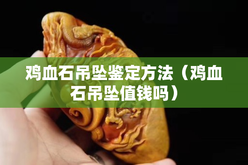 雞血石吊墜鑒定方法（雞血石吊墜值錢嗎）
