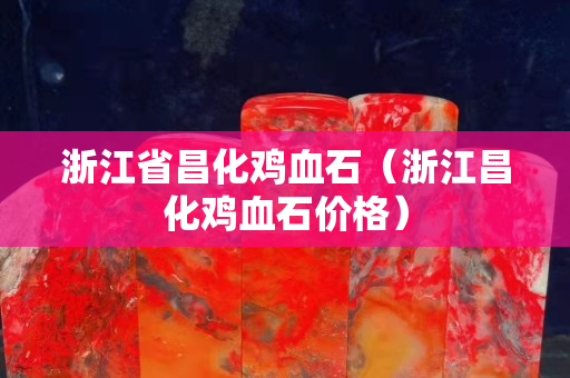 浙江省昌化雞血石（浙江昌化雞血石價格）