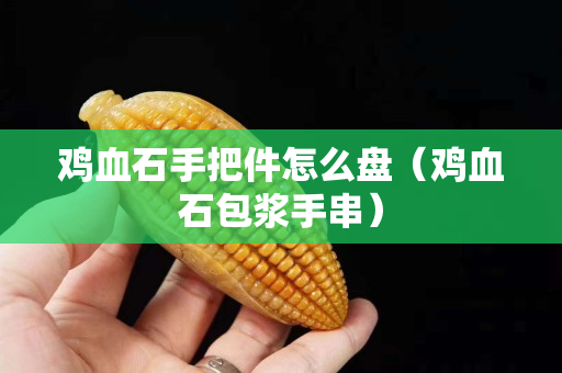 雞血石手把件怎么盤（雞血石包漿手串）
