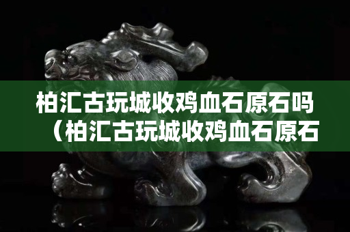 柏匯古玩城收雞血石原石嗎（柏匯古玩城收雞血石原石嗎多少錢）