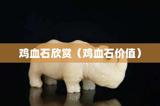 雞血石欣賞（雞血石價(jià)值）