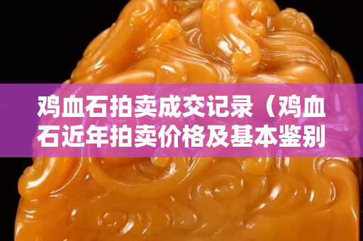 雞血石拍賣成交記錄（雞血石近年拍賣價格及基本鑒別）