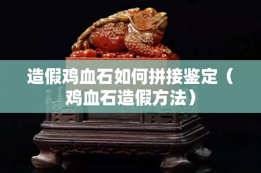造假雞血石如何拼接鑒定（雞血石造假方法）