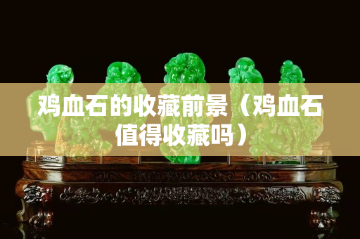 雞血石的收藏前景（雞血石值得收藏嗎）