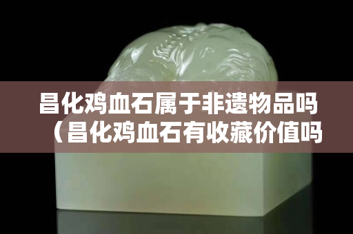 昌化雞血石屬于非遺物品嗎（昌化雞血石有收藏價值嗎）