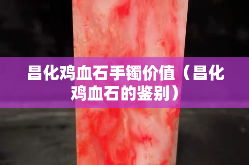 昌化雞血石手鐲價值（昌化雞血石的鑒別）