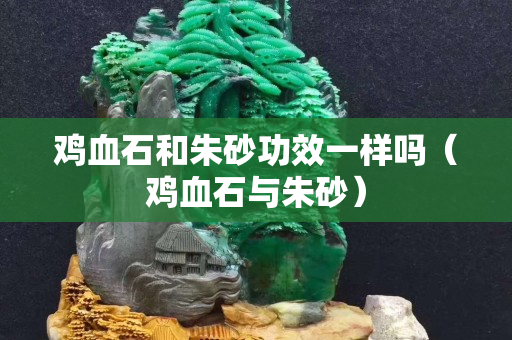 雞血石和朱砂功效一樣嗎（雞血石與朱砂）