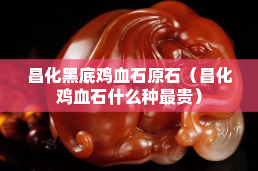 昌化黑底雞血石原石（昌化雞血石什么種最貴）