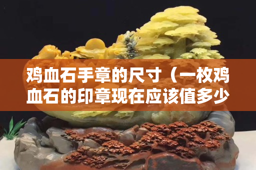 雞血石手章的尺寸（一枚雞血石的印章現在應該值多少錢）