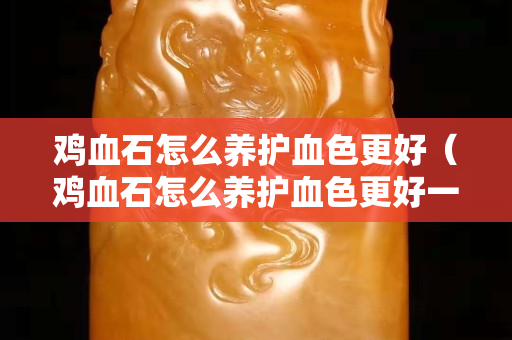 雞血石怎么養護血色更好（雞血石怎么養護血色更好一些）