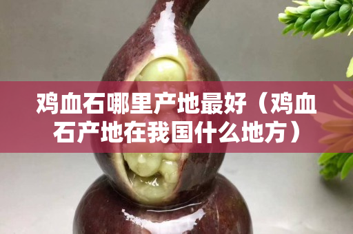 雞血石哪里產地最好（雞血石產地在我國什么地方）