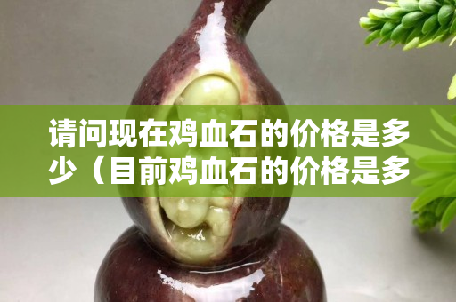 請(qǐng)問現(xiàn)在雞血石的價(jià)格是多少（目前雞血石的價(jià)格是多少）
