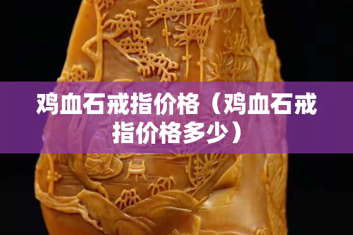 雞血石戒指價格（雞血石戒指價格多少）