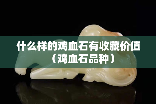 什么樣的雞血石有收藏價值（雞血石品種）