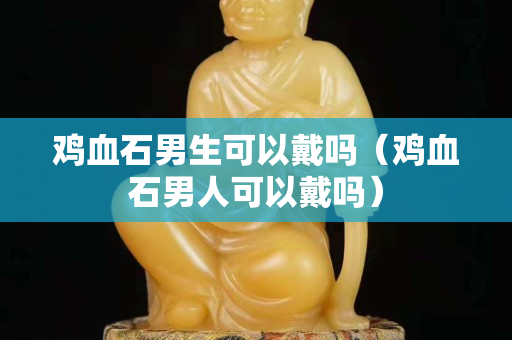 雞血石男生可以戴嗎（雞血石男人可以戴嗎）