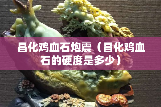 昌化雞血石炮震（昌化雞血石的硬度是多少）