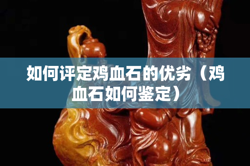如何評定雞血石的優劣（雞血石如何鑒定）