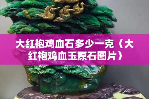 大紅袍雞血石多少一克（大紅袍雞血玉原石圖片）