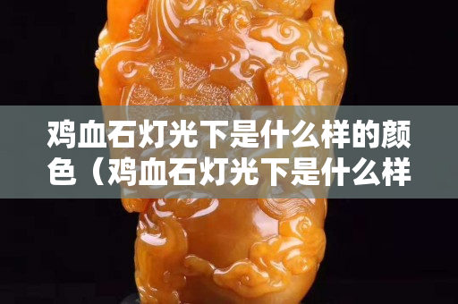 雞血石燈光下是什么樣的顏色（雞血石燈光下是什么樣的顏色呢）