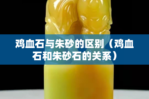 雞血石與朱砂的區(qū)別（雞血石和朱砂石的關(guān)系）